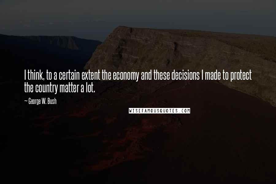 George W. Bush Quotes: I think, to a certain extent the economy and these decisions I made to protect the country matter a lot.