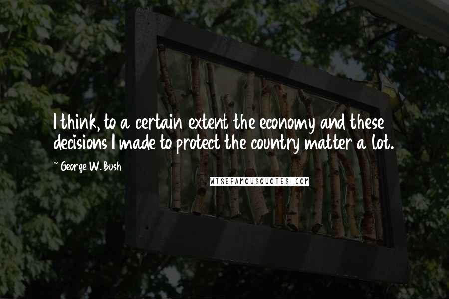 George W. Bush Quotes: I think, to a certain extent the economy and these decisions I made to protect the country matter a lot.