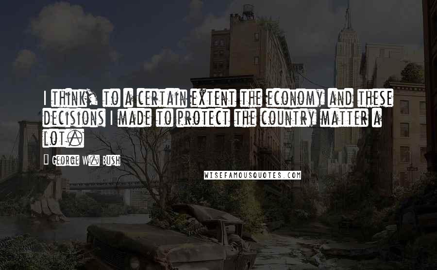 George W. Bush Quotes: I think, to a certain extent the economy and these decisions I made to protect the country matter a lot.