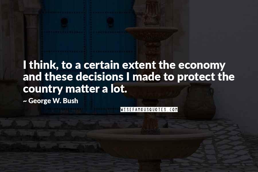 George W. Bush Quotes: I think, to a certain extent the economy and these decisions I made to protect the country matter a lot.