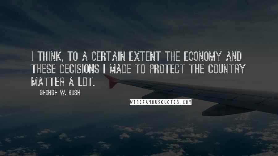 George W. Bush Quotes: I think, to a certain extent the economy and these decisions I made to protect the country matter a lot.