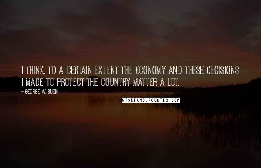 George W. Bush Quotes: I think, to a certain extent the economy and these decisions I made to protect the country matter a lot.