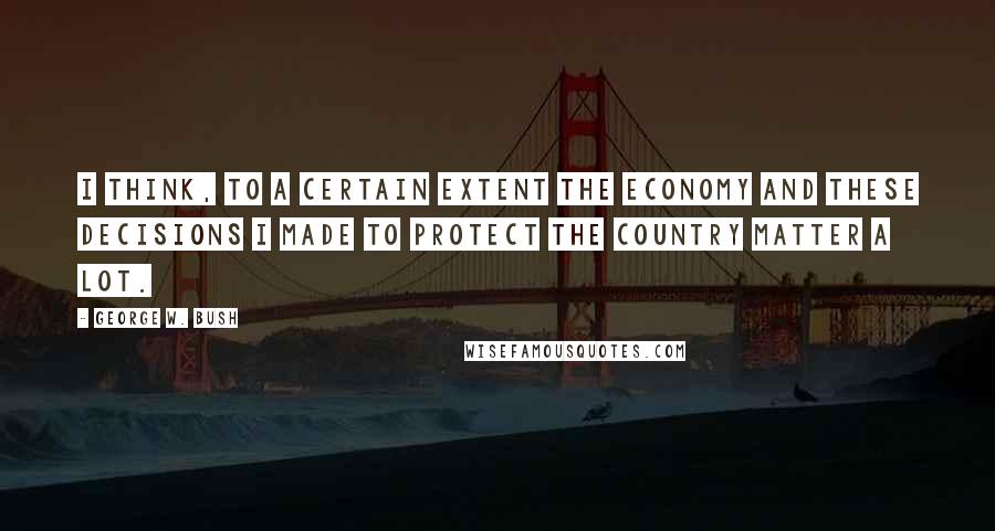 George W. Bush Quotes: I think, to a certain extent the economy and these decisions I made to protect the country matter a lot.