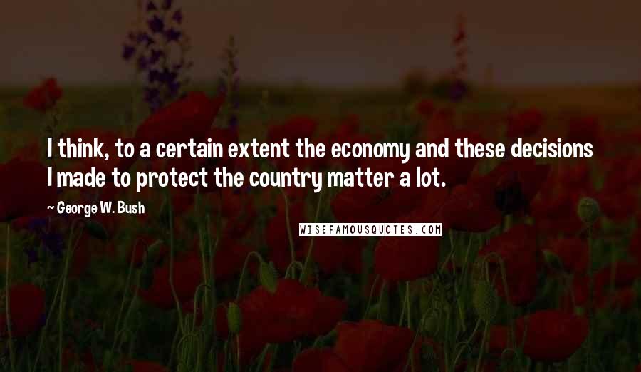 George W. Bush Quotes: I think, to a certain extent the economy and these decisions I made to protect the country matter a lot.