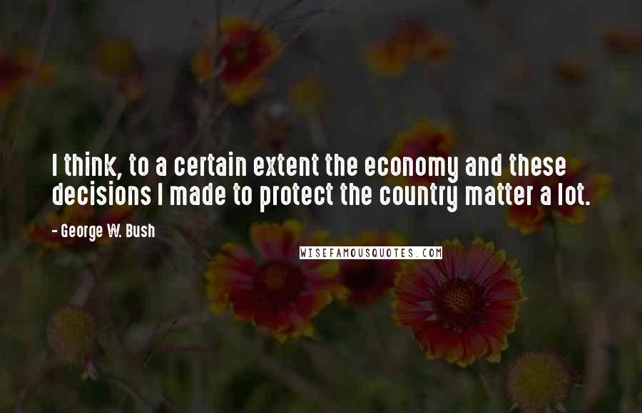 George W. Bush Quotes: I think, to a certain extent the economy and these decisions I made to protect the country matter a lot.