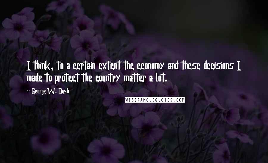 George W. Bush Quotes: I think, to a certain extent the economy and these decisions I made to protect the country matter a lot.