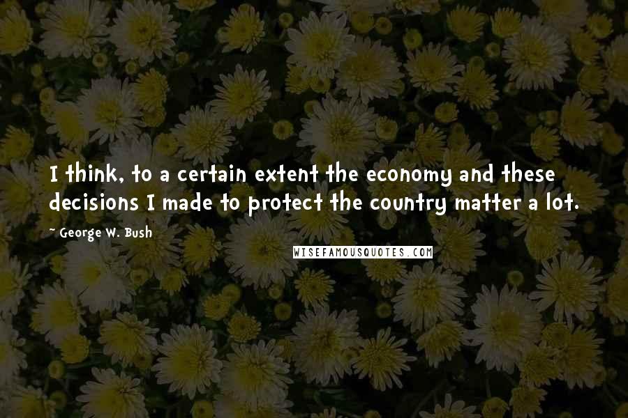George W. Bush Quotes: I think, to a certain extent the economy and these decisions I made to protect the country matter a lot.