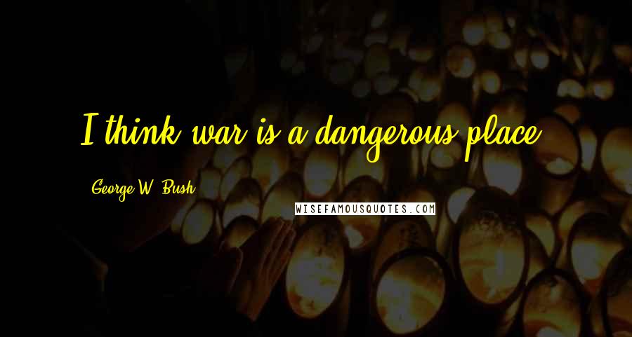 George W. Bush Quotes: I think war is a dangerous place.