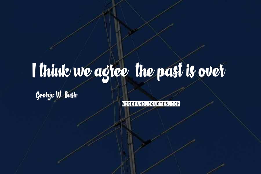 George W. Bush Quotes: I think we agree, the past is over.