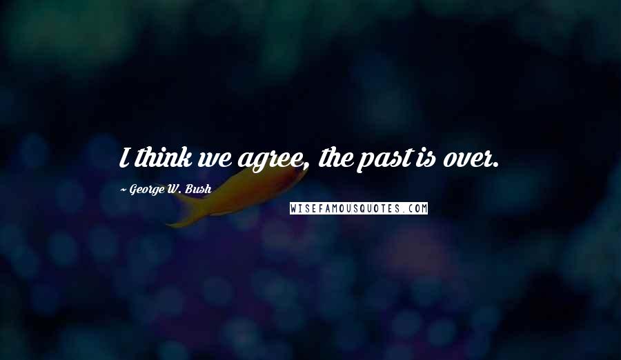 George W. Bush Quotes: I think we agree, the past is over.