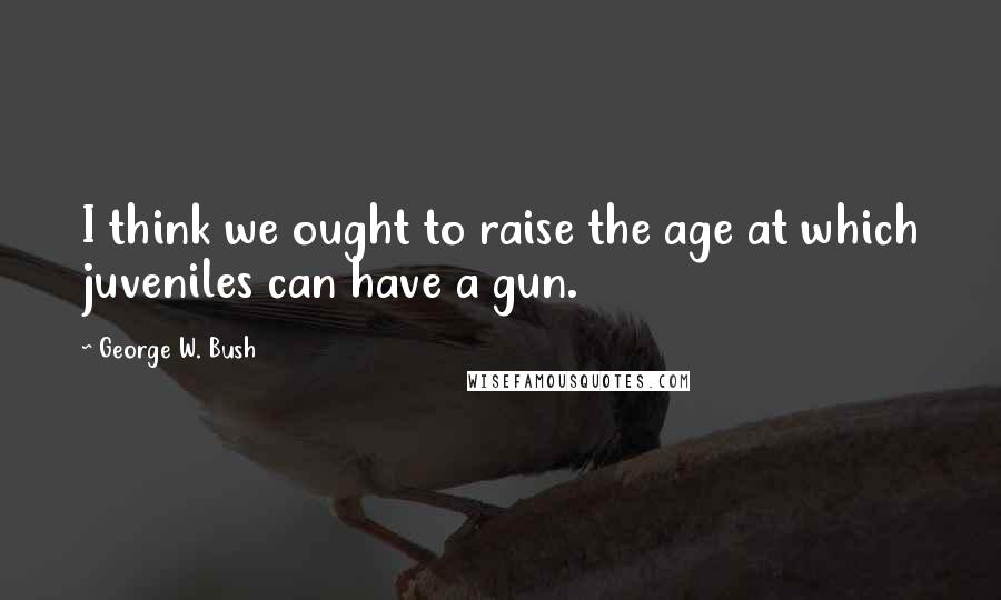 George W. Bush Quotes: I think we ought to raise the age at which juveniles can have a gun.