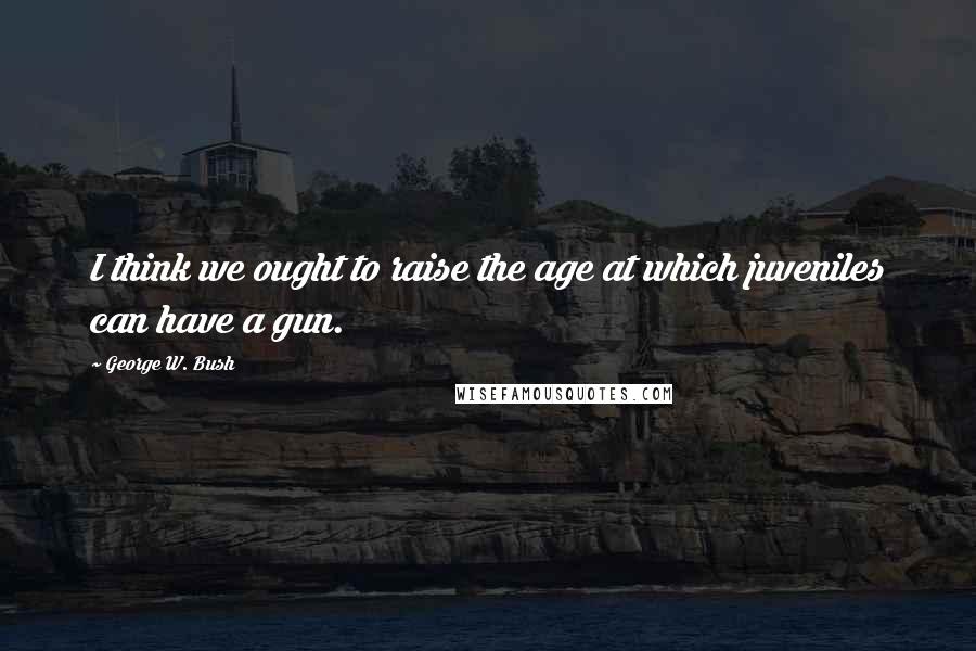 George W. Bush Quotes: I think we ought to raise the age at which juveniles can have a gun.