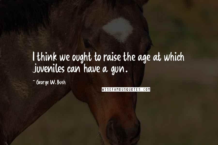 George W. Bush Quotes: I think we ought to raise the age at which juveniles can have a gun.