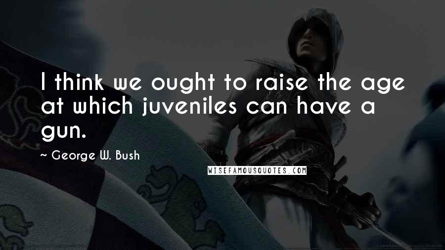 George W. Bush Quotes: I think we ought to raise the age at which juveniles can have a gun.