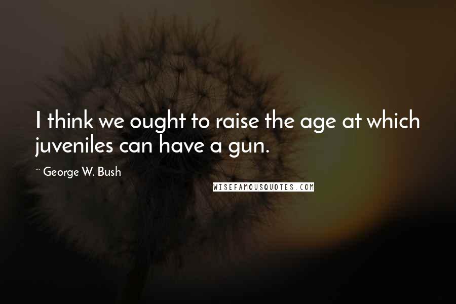 George W. Bush Quotes: I think we ought to raise the age at which juveniles can have a gun.
