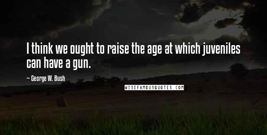 George W. Bush Quotes: I think we ought to raise the age at which juveniles can have a gun.