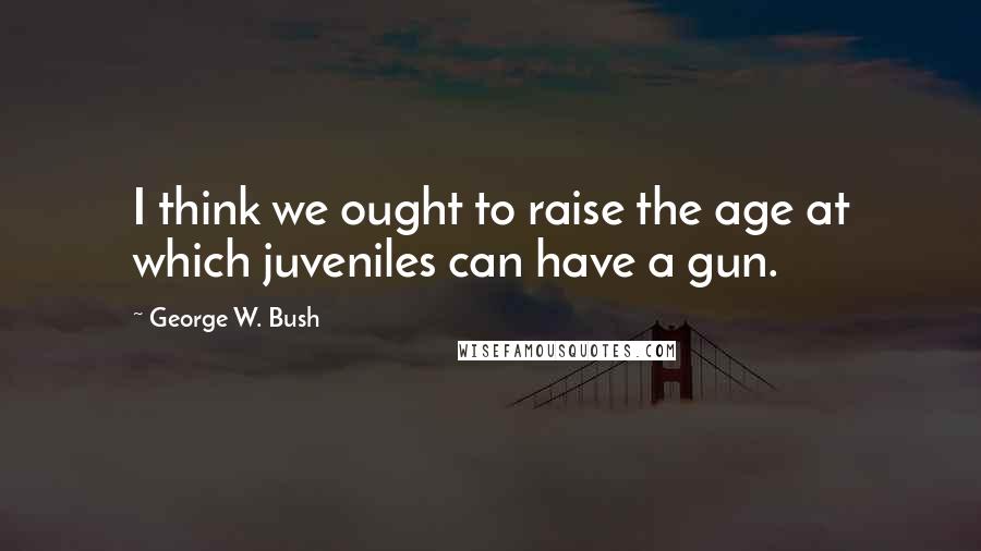 George W. Bush Quotes: I think we ought to raise the age at which juveniles can have a gun.