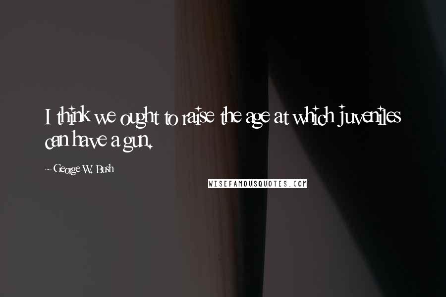 George W. Bush Quotes: I think we ought to raise the age at which juveniles can have a gun.