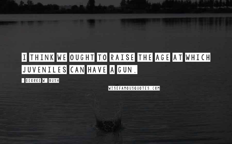 George W. Bush Quotes: I think we ought to raise the age at which juveniles can have a gun.