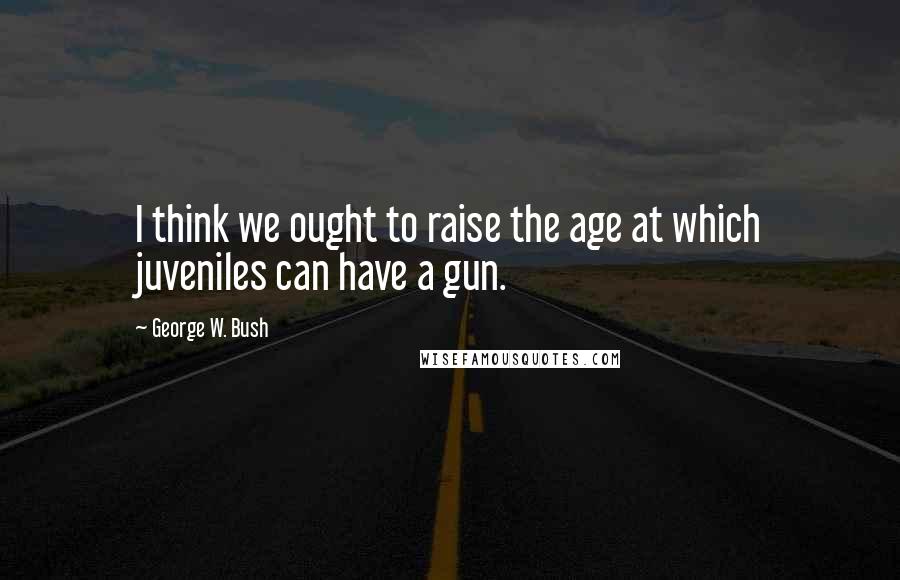 George W. Bush Quotes: I think we ought to raise the age at which juveniles can have a gun.