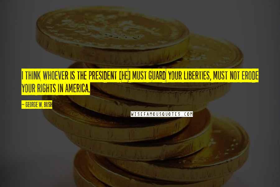 George W. Bush Quotes: I think whoever is the president [he] must guard your liberties, must not erode your rights in America.