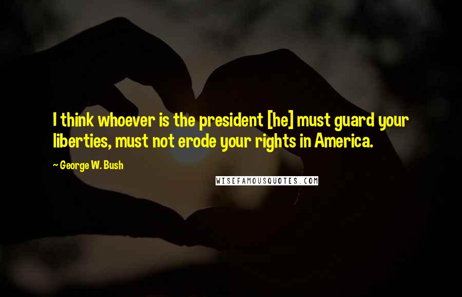 George W. Bush Quotes: I think whoever is the president [he] must guard your liberties, must not erode your rights in America.