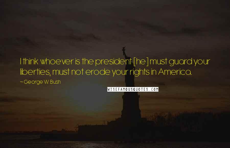 George W. Bush Quotes: I think whoever is the president [he] must guard your liberties, must not erode your rights in America.