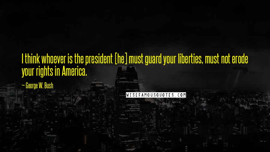 George W. Bush Quotes: I think whoever is the president [he] must guard your liberties, must not erode your rights in America.