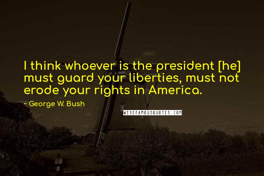 George W. Bush Quotes: I think whoever is the president [he] must guard your liberties, must not erode your rights in America.