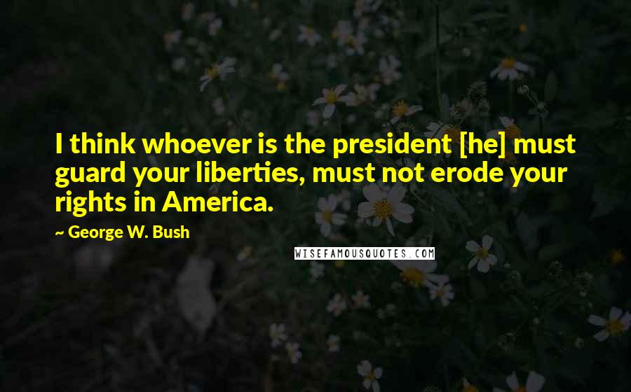 George W. Bush Quotes: I think whoever is the president [he] must guard your liberties, must not erode your rights in America.