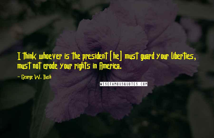 George W. Bush Quotes: I think whoever is the president [he] must guard your liberties, must not erode your rights in America.