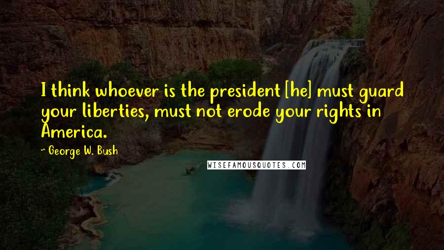 George W. Bush Quotes: I think whoever is the president [he] must guard your liberties, must not erode your rights in America.