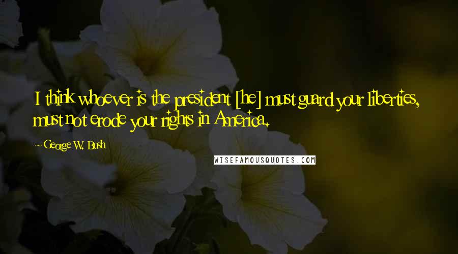 George W. Bush Quotes: I think whoever is the president [he] must guard your liberties, must not erode your rights in America.