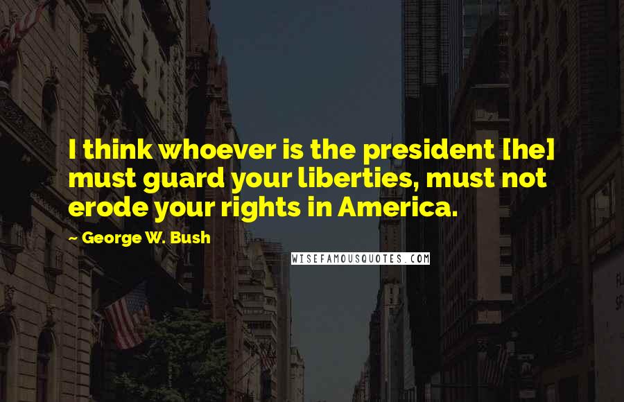 George W. Bush Quotes: I think whoever is the president [he] must guard your liberties, must not erode your rights in America.