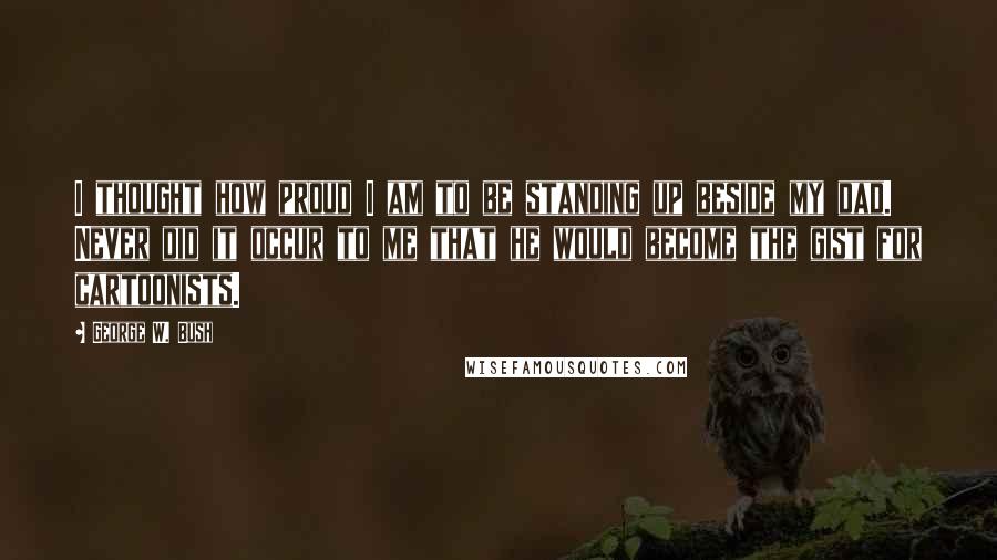 George W. Bush Quotes: I thought how proud I am to be standing up beside my dad. Never did it occur to me that he would become the gist for cartoonists.