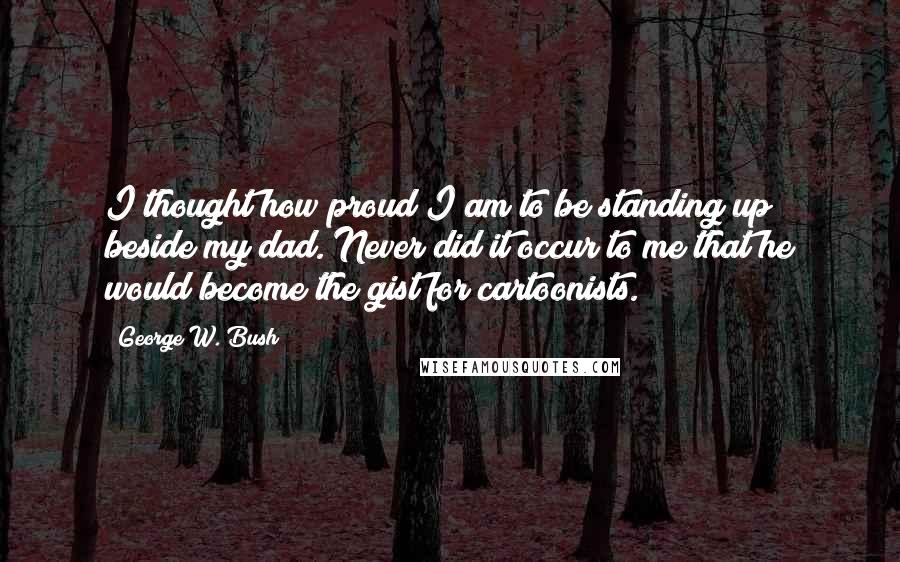 George W. Bush Quotes: I thought how proud I am to be standing up beside my dad. Never did it occur to me that he would become the gist for cartoonists.