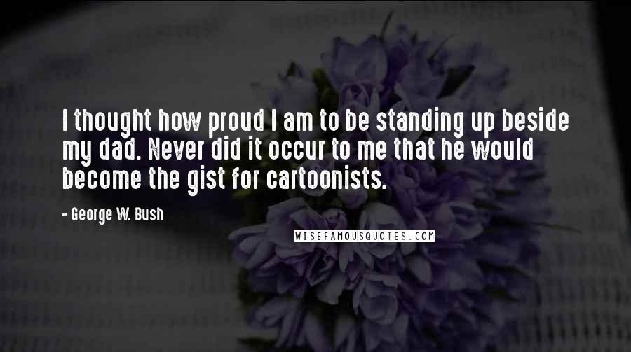 George W. Bush Quotes: I thought how proud I am to be standing up beside my dad. Never did it occur to me that he would become the gist for cartoonists.