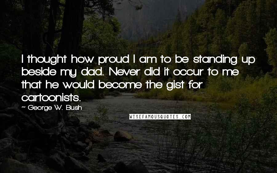 George W. Bush Quotes: I thought how proud I am to be standing up beside my dad. Never did it occur to me that he would become the gist for cartoonists.