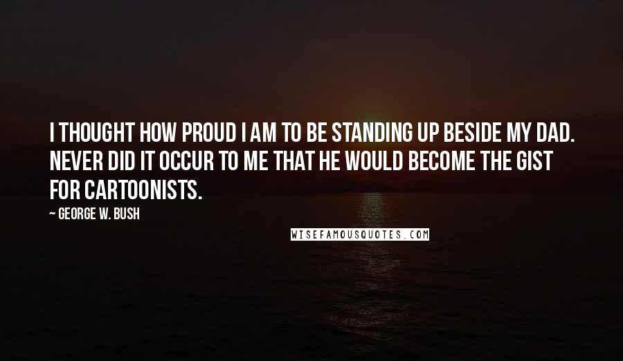 George W. Bush Quotes: I thought how proud I am to be standing up beside my dad. Never did it occur to me that he would become the gist for cartoonists.