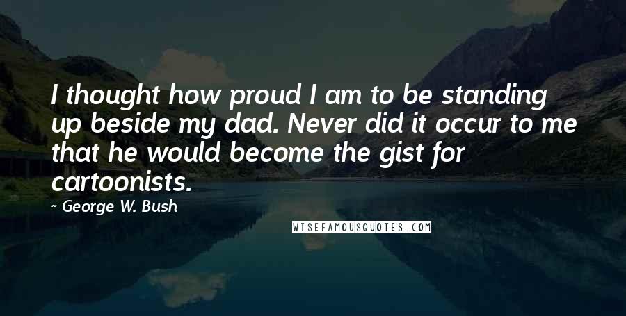 George W. Bush Quotes: I thought how proud I am to be standing up beside my dad. Never did it occur to me that he would become the gist for cartoonists.