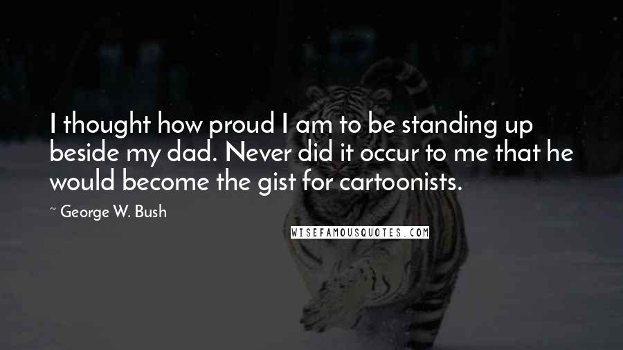 George W. Bush Quotes: I thought how proud I am to be standing up beside my dad. Never did it occur to me that he would become the gist for cartoonists.
