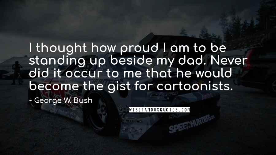 George W. Bush Quotes: I thought how proud I am to be standing up beside my dad. Never did it occur to me that he would become the gist for cartoonists.