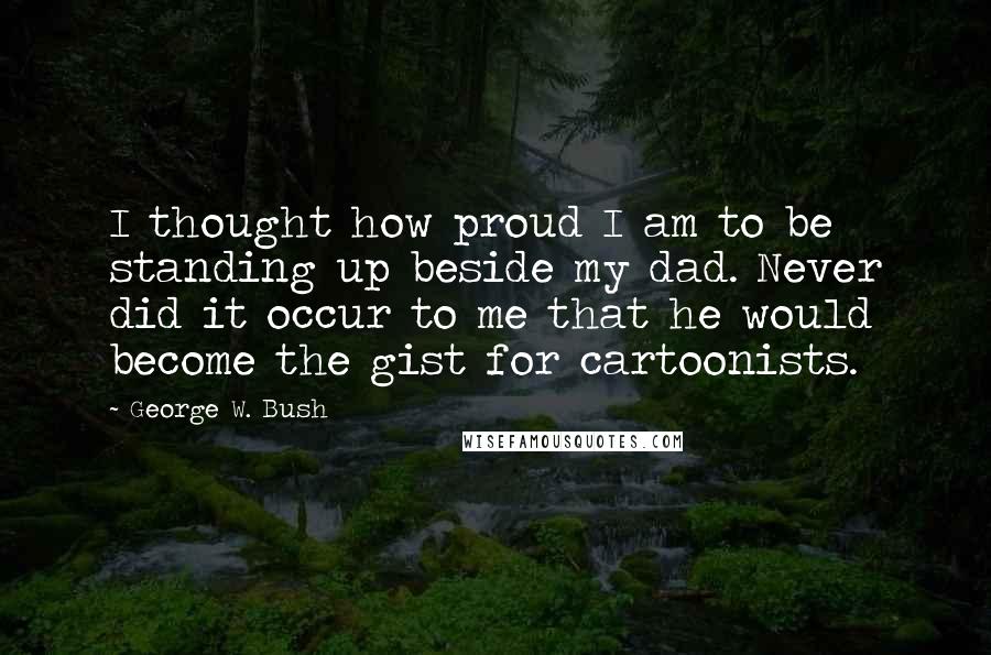 George W. Bush Quotes: I thought how proud I am to be standing up beside my dad. Never did it occur to me that he would become the gist for cartoonists.