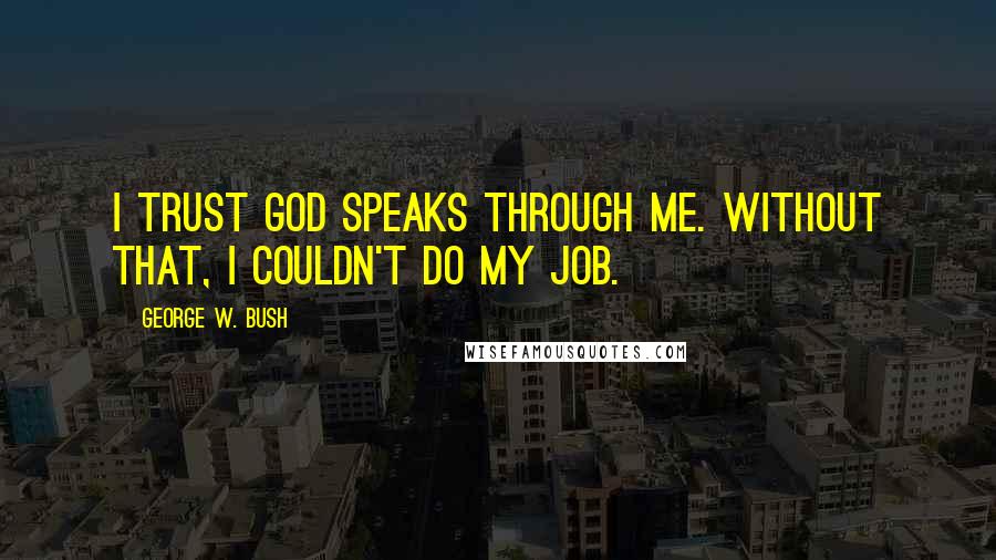 George W. Bush Quotes: I trust God speaks through me. Without that, I couldn't do my job.