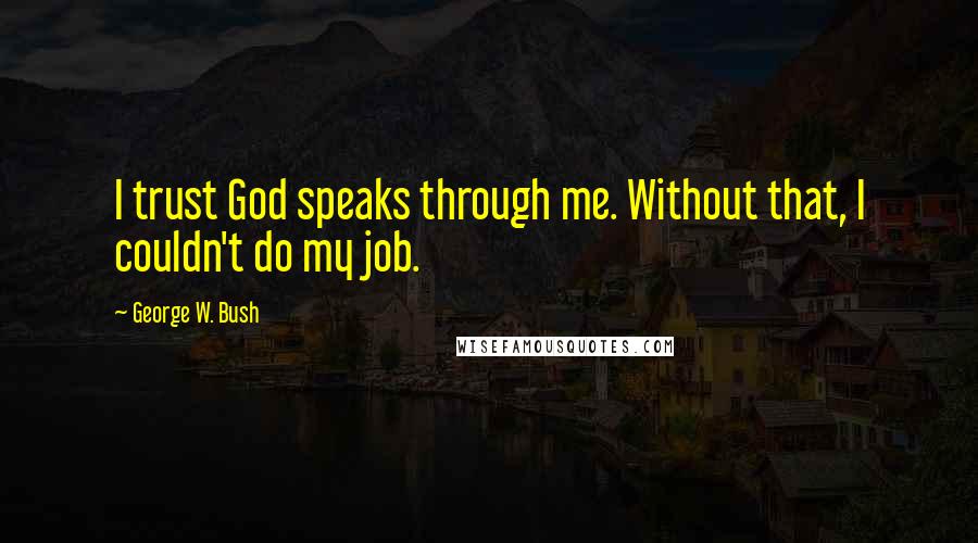 George W. Bush Quotes: I trust God speaks through me. Without that, I couldn't do my job.