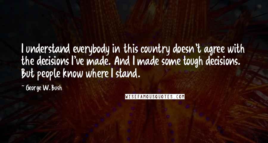 George W. Bush Quotes: I understand everybody in this country doesn't agree with the decisions I've made. And I made some tough decisions. But people know where I stand.