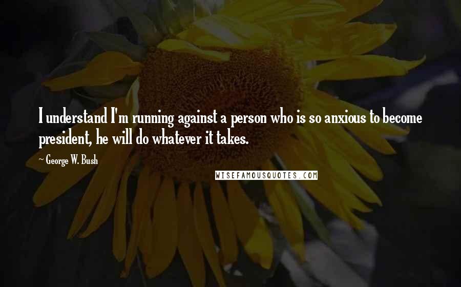 George W. Bush Quotes: I understand I'm running against a person who is so anxious to become president, he will do whatever it takes.