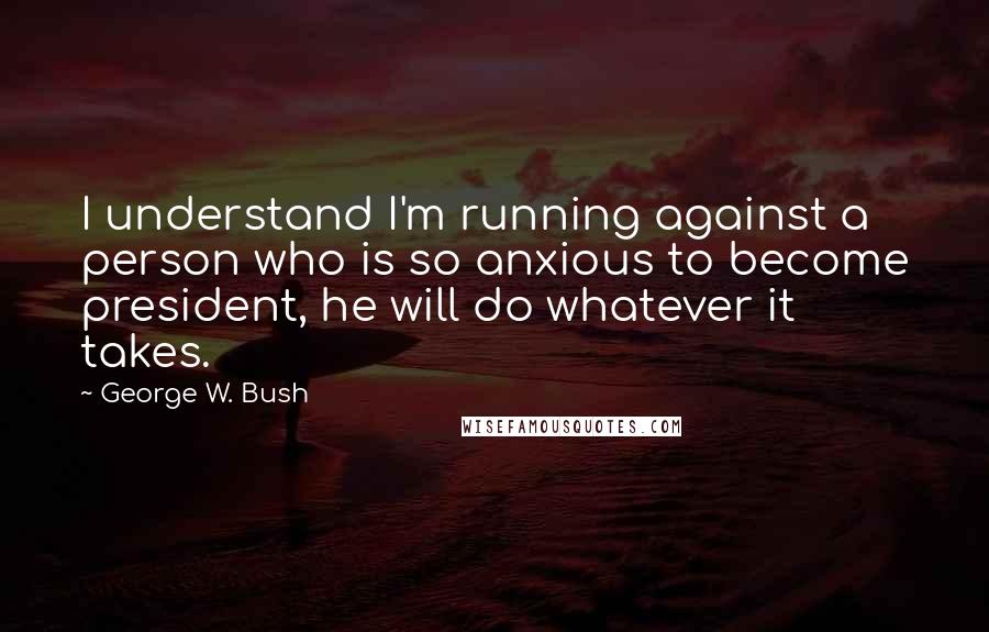 George W. Bush Quotes: I understand I'm running against a person who is so anxious to become president, he will do whatever it takes.