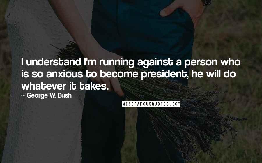 George W. Bush Quotes: I understand I'm running against a person who is so anxious to become president, he will do whatever it takes.