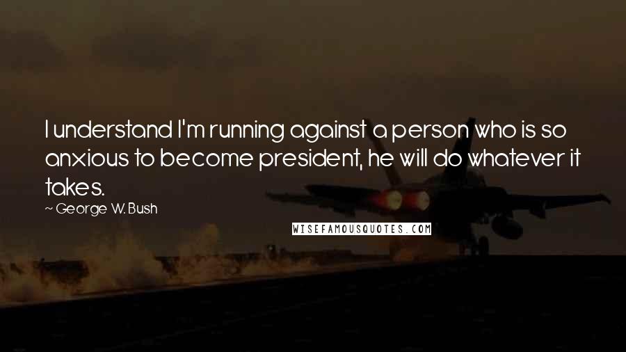 George W. Bush Quotes: I understand I'm running against a person who is so anxious to become president, he will do whatever it takes.